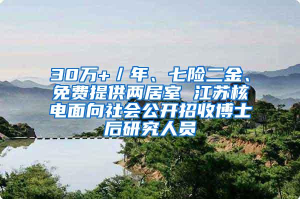 30万+／年、七险二金、免费提供两居室 江苏核电面向社会公开招收博士后研究人员