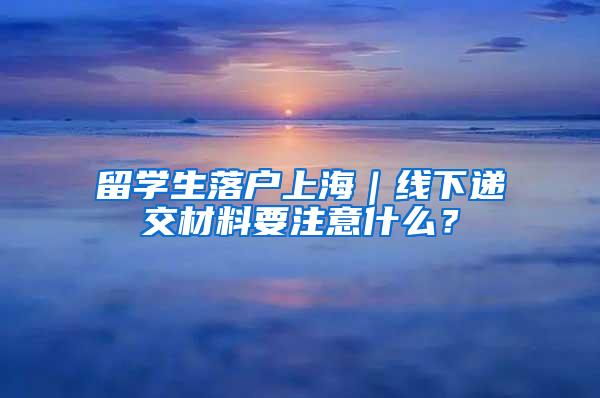 留学生落户上海｜线下递交材料要注意什么？