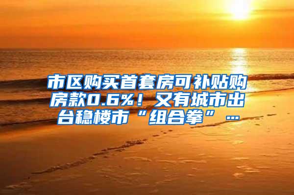 市区购买首套房可补贴购房款0.6%！又有城市出台稳楼市“组合拳”…