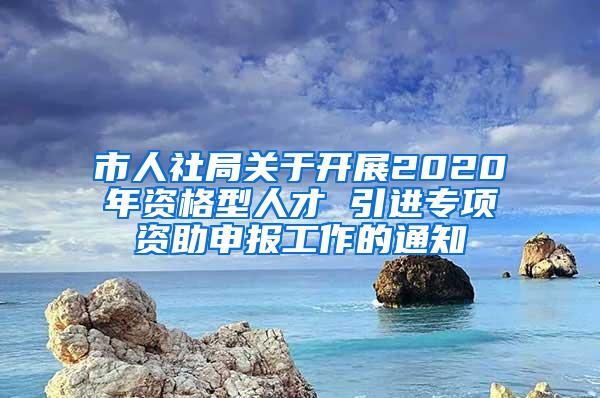 市人社局关于开展2020年资格型人才 引进专项资助申报工作的通知