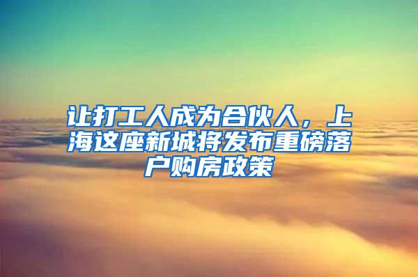 让打工人成为合伙人，上海这座新城将发布重磅落户购房政策