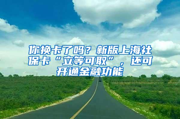 你换卡了吗？新版上海社保卡“立等可取”，还可开通金融功能