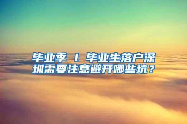 毕业季 l 毕业生落户深圳需要注意避开哪些坑？