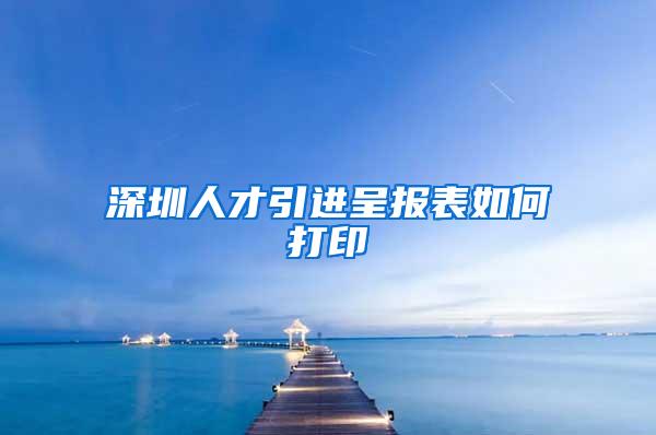 深圳人才引进呈报表如何打印