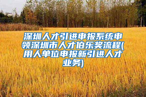 深圳人才引进申报系统申领深圳市人才伯乐奖流程(用人单位申报新引进人才业务)