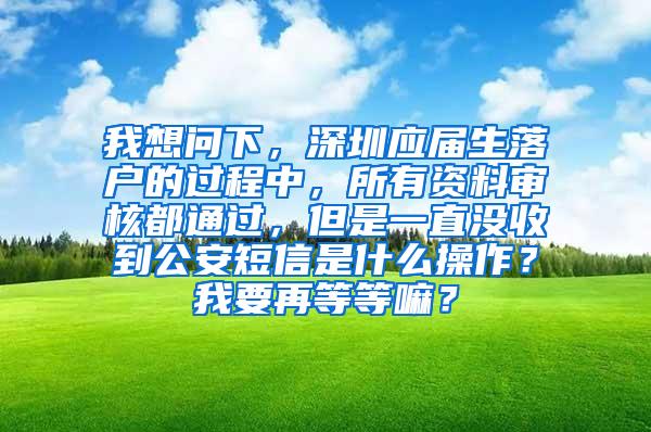 我想问下，深圳应届生落户的过程中，所有资料审核都通过，但是一直没收到公安短信是什么操作？我要再等等嘛？