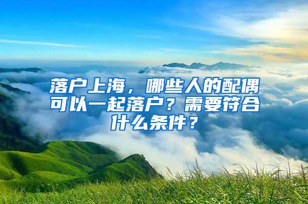 落户上海，哪些人的配偶可以一起落户？需要符合什么条件？