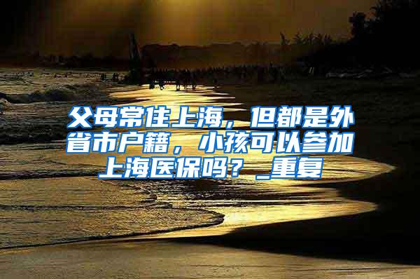 父母常住上海，但都是外省市户籍，小孩可以参加上海医保吗？_重复