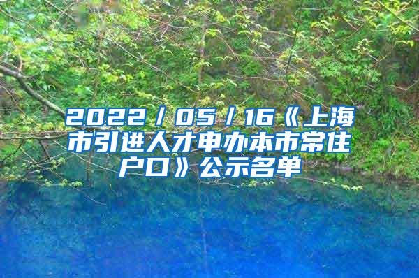 2022／05／16《上海市引进人才申办本市常住户口》公示名单