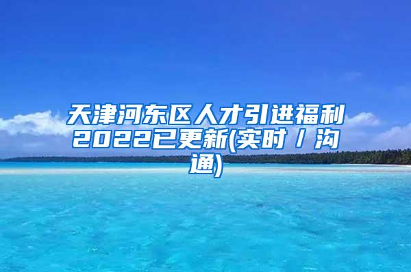 天津河东区人才引进福利2022已更新(实时／沟通)