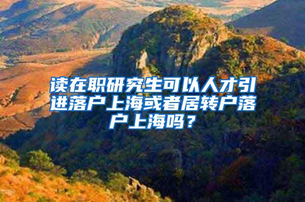 读在职研究生可以人才引进落户上海或者居转户落户上海吗？