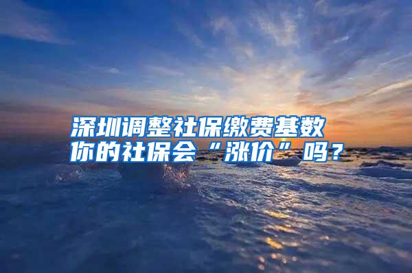 深圳调整社保缴费基数 你的社保会“涨价”吗？