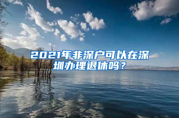 2021年非深户可以在深圳办理退休吗？