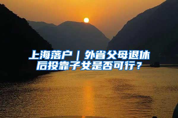 上海落户｜外省父母退休后投靠子女是否可行？