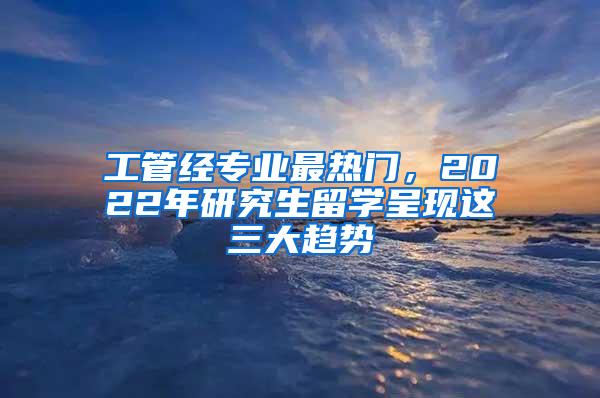 工管经专业最热门，2022年研究生留学呈现这三大趋势