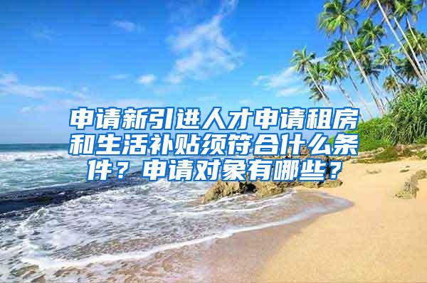 申请新引进人才申请租房和生活补贴须符合什么条件？申请对象有哪些？