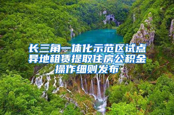 长三角一体化示范区试点异地租赁提取住房公积金操作细则发布