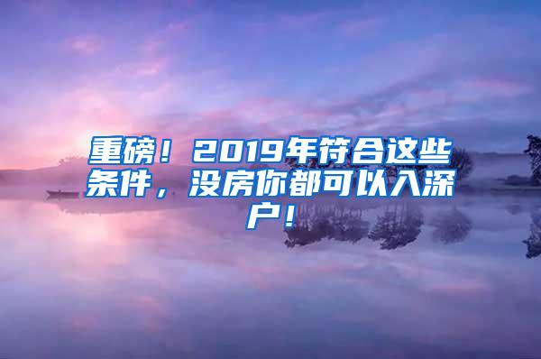 重磅！2019年符合这些条件，没房你都可以入深户！