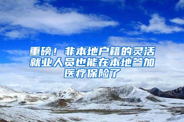 重磅！非本地户籍的灵活就业人员也能在本地参加医疗保险了