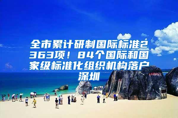 全市累计研制国际标准2363项！84个国际和国家级标准化组织机构落户深圳