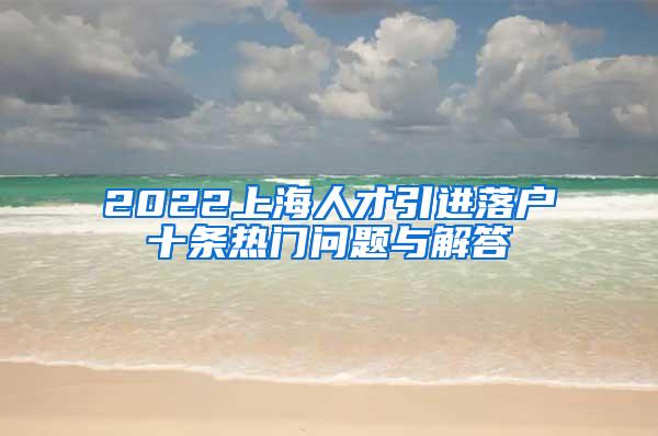 2022上海人才引进落户十条热门问题与解答
