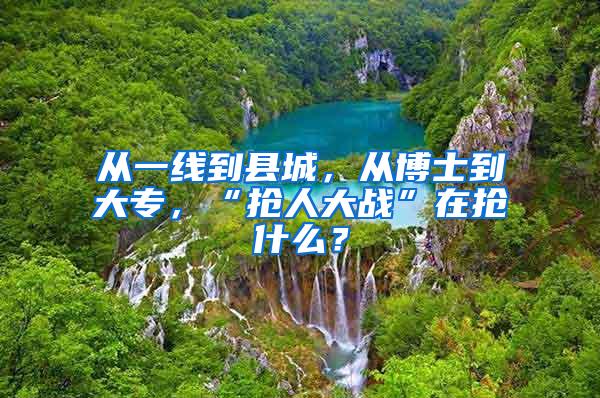 从一线到县城，从博士到大专，“抢人大战”在抢什么？