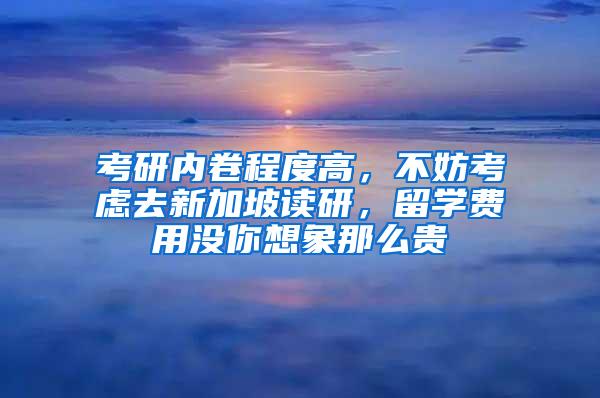 考研内卷程度高，不妨考虑去新加坡读研，留学费用没你想象那么贵