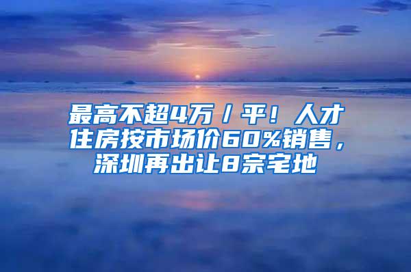 最高不超4万／平！人才住房按市场价60%销售，深圳再出让8宗宅地