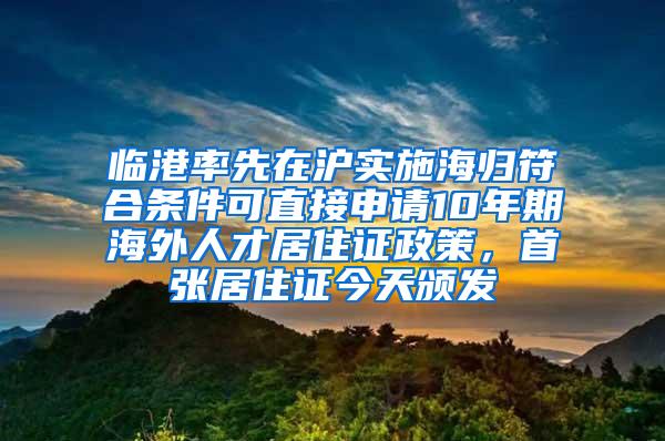 临港率先在沪实施海归符合条件可直接申请10年期海外人才居住证政策，首张居住证今天颁发