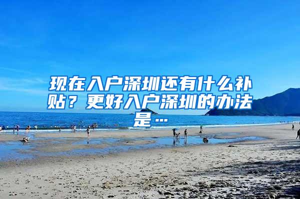 现在入户深圳还有什么补贴？更好入户深圳的办法是…