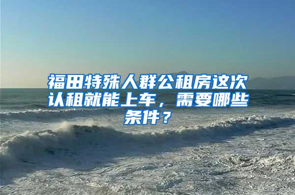 福田特殊人群公租房这次认租就能上车，需要哪些条件？