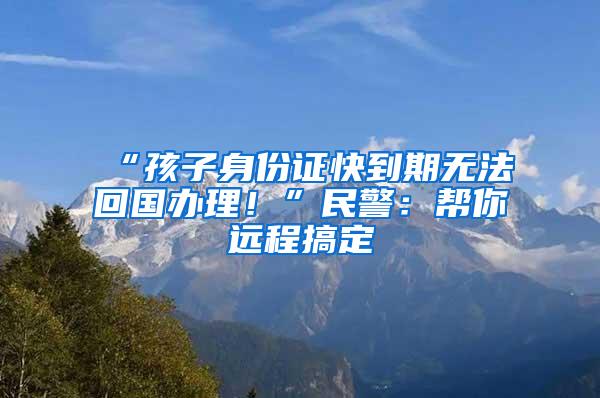 “孩子身份证快到期无法回国办理！”民警：帮你远程搞定