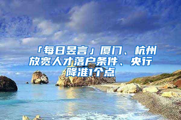 「每日昱言」厦门、杭州放宽人才落户条件、央行降准1个点