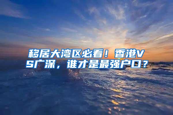 移居大湾区必看！香港VS广深，谁才是最强户口？