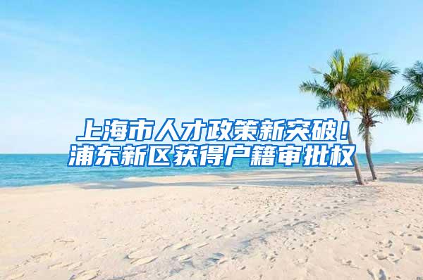 上海市人才政策新突破！浦东新区获得户籍审批权