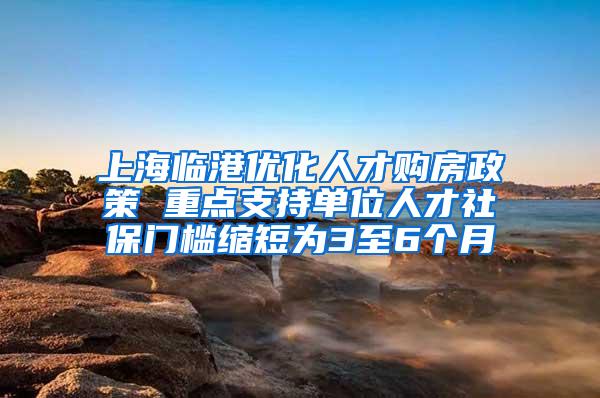 上海临港优化人才购房政策 重点支持单位人才社保门槛缩短为3至6个月