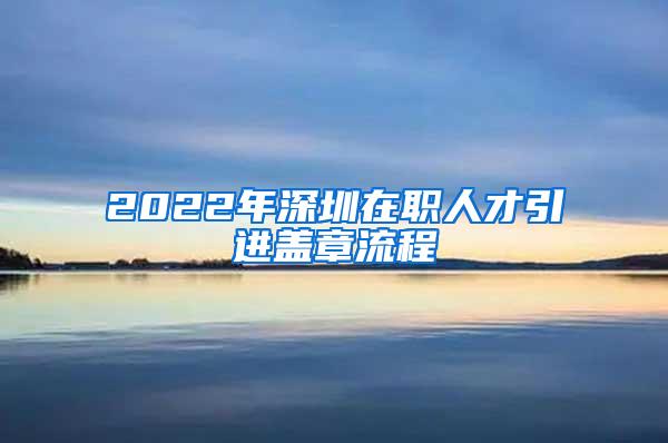 2022年深圳在职人才引进盖章流程