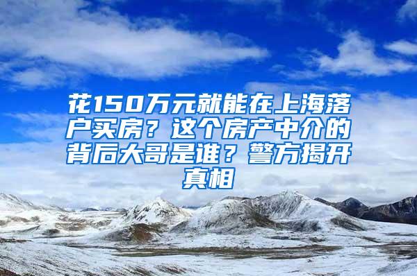 花150万元就能在上海落户买房？这个房产中介的背后大哥是谁？警方揭开真相