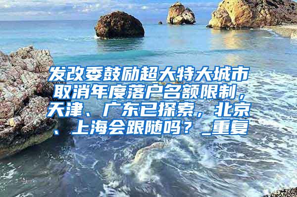 发改委鼓励超大特大城市取消年度落户名额限制，天津、广东已探索，北京、上海会跟随吗？_重复