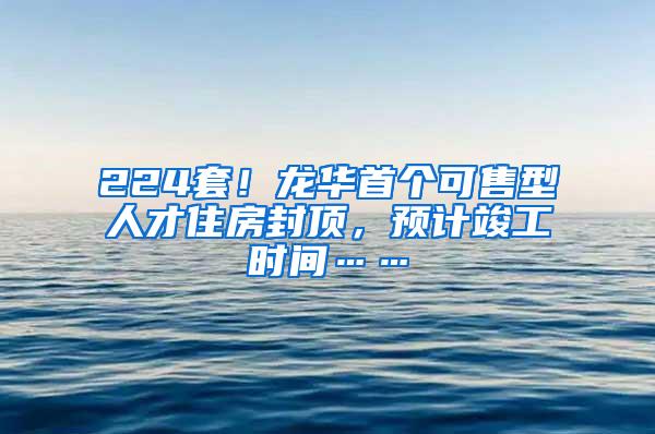 224套！龙华首个可售型人才住房封顶，预计竣工时间……