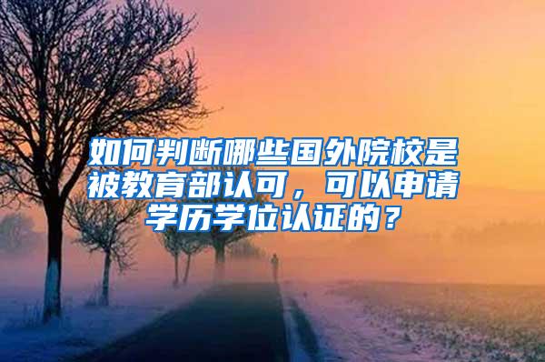 如何判断哪些国外院校是被教育部认可，可以申请学历学位认证的？