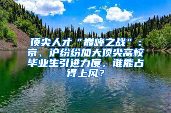 顶尖人才“巅峰之战”：京、沪纷纷加大顶尖高校毕业生引进力度，谁能占得上风？