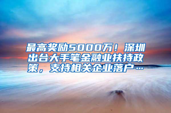 最高奖励5000万！深圳出台大手笔金融业扶持政策，支持相关企业落户…