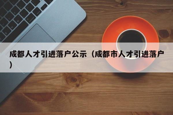 成都人才引进落户公示（成都市人才引进落户）