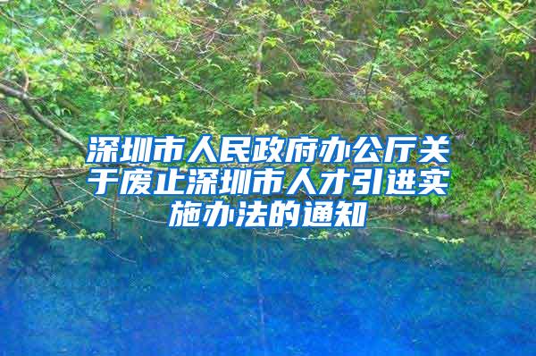 深圳市人民政府办公厅关于废止深圳市人才引进实施办法的通知