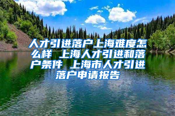 人才引进落户上海难度怎么样 上海人才引进和落户条件 上海市人才引进落户申请报告