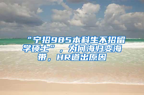 “宁招985本科生不招留学硕士”，为何海归变海带，HR道出原因