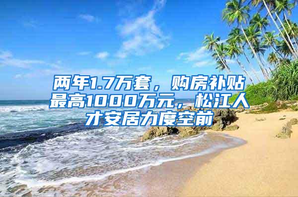 两年1.7万套，购房补贴最高1000万元，松江人才安居力度空前