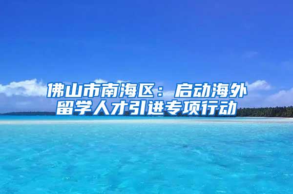 佛山市南海区：启动海外留学人才引进专项行动