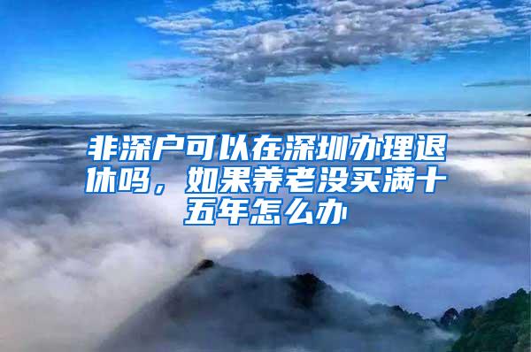 非深户可以在深圳办理退休吗，如果养老没买满十五年怎么办